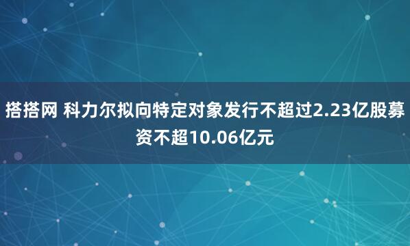 搭搭网 科力尔拟向特定对象发行不超过2.23亿股募资不超10.06亿元