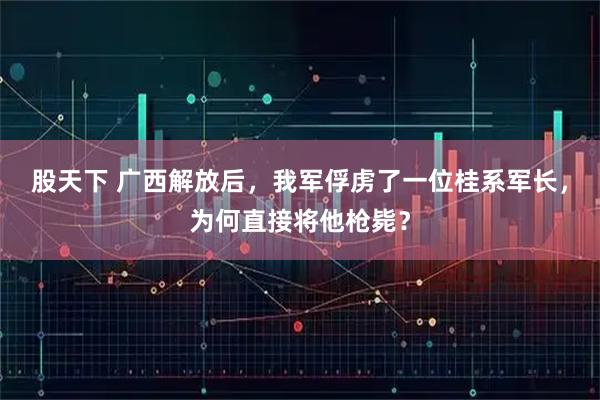 股天下 广西解放后，我军俘虏了一位桂系军长，为何直接将他枪毙？