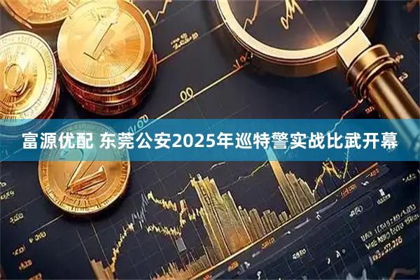 富源优配 东莞公安2025年巡特警实战比武开幕