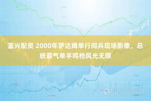 富兴配资 2000年萨达姆举行阅兵现场影像，总统霸气单手鸣枪风光无限