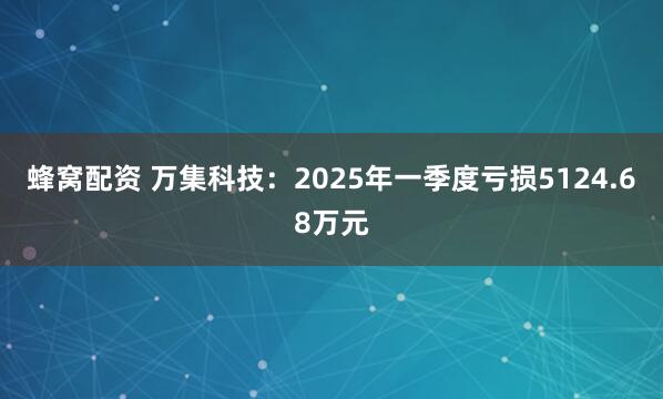 蜂窝配资 万集科技：2025年一季度亏损5124.68万元