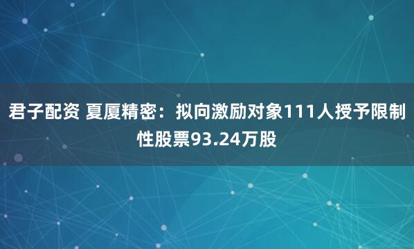 君子配资 夏厦精密：拟向激励对象111人授予限制性股票93.24万股