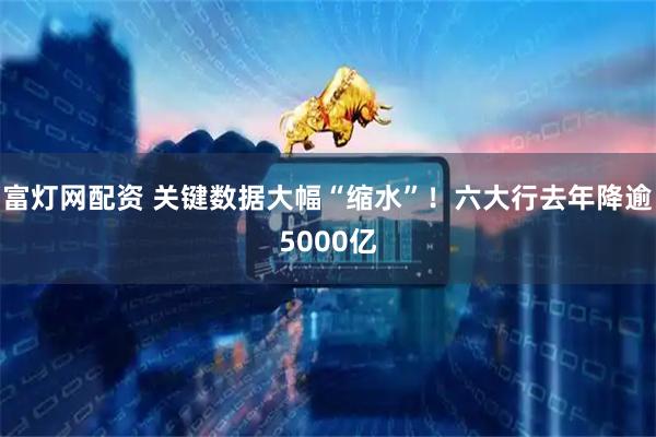 富灯网配资 关键数据大幅“缩水”！六大行去年降逾5000亿