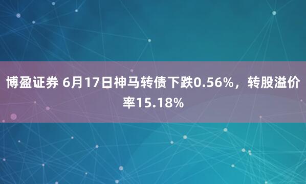 博盈证券 6月17日神马转债下跌0.56%，转股溢价率15.18%
