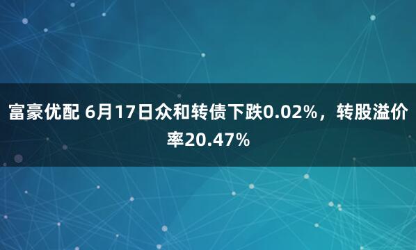富豪优配 6月17日众和转债下跌0.02%，转股溢价率20.47%