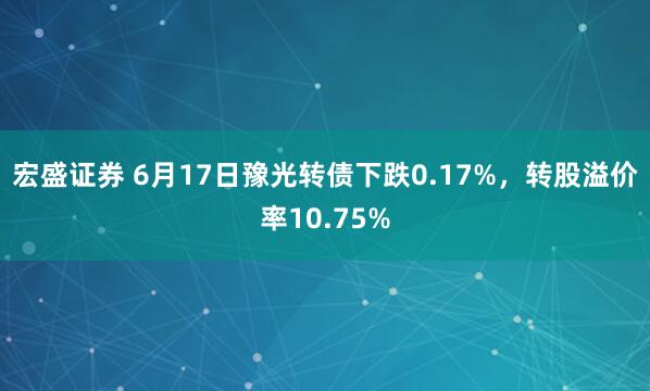 宏盛证券 6月17日豫光转债下跌0.17%，转股溢价率10.75%