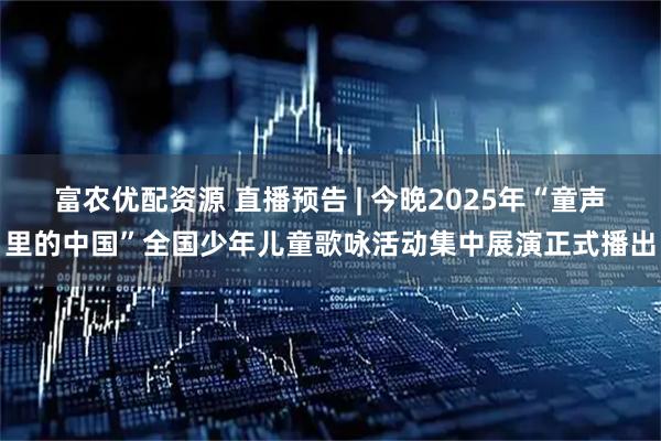 富农优配资源 直播预告 | 今晚2025年“童声里的中国”全国少年儿童歌咏活动集中展演正式播出