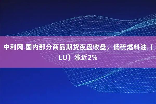 中利网 国内部分商品期货夜盘收盘，低硫燃料油（LU）涨近2%