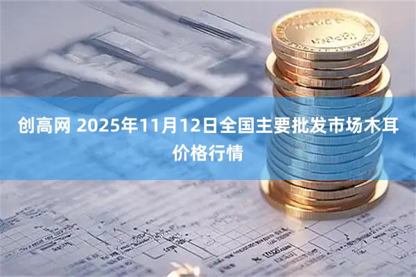 创高网 2025年11月12日全国主要批发市场木耳价格行情