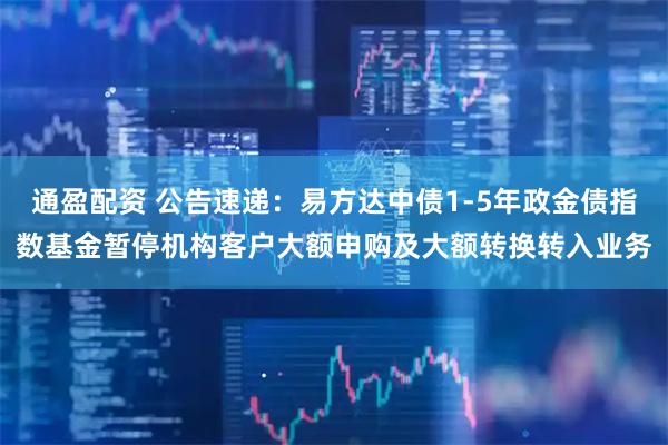 通盈配资 公告速递：易方达中债1-5年政金债指数基金暂停机构客户大额申购及大额转换转入业务
