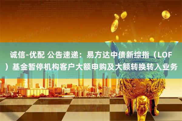 诚信-优配 公告速递：易方达中债新综指（LOF）基金暂停机构客户大额申购及大额转换转入业务