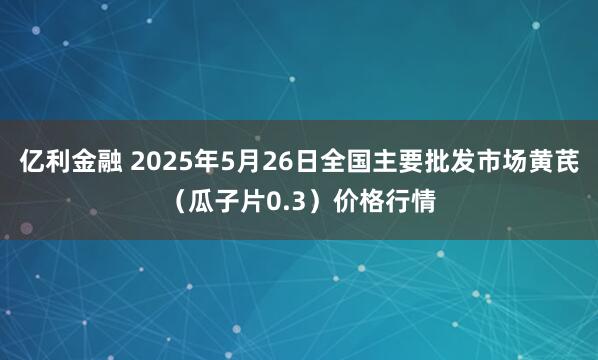亿利金融 2025年5月26日全国主要批发市场黄芪（瓜子片0.3）价格行情