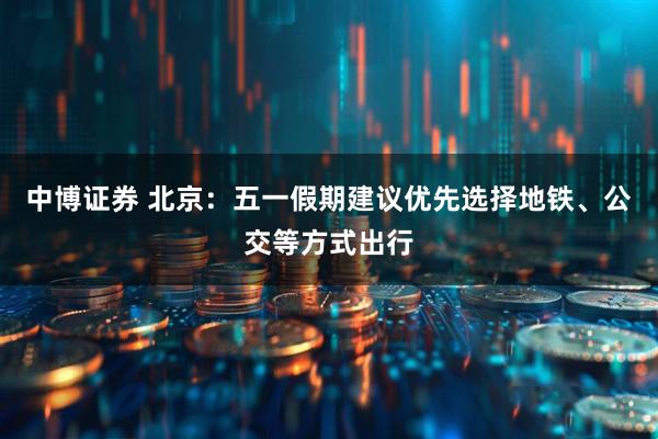 中博证券 北京：五一假期建议优先选择地铁、公交等方式出行