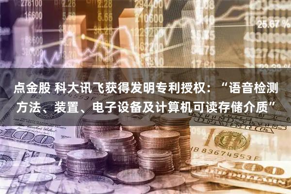 点金股 科大讯飞获得发明专利授权：“语音检测方法、装置、电子设备及计算机可读存储介质”