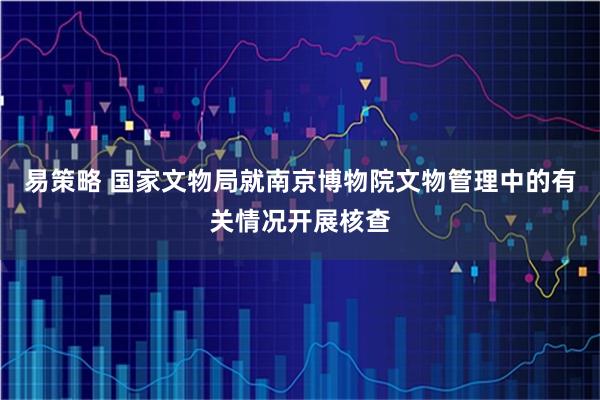 易策略 国家文物局就南京博物院文物管理中的有关情况开展核查