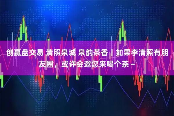 创赢盘交易 清照泉城 泉韵茶香｜如果李清照有朋友圈，或许会邀您来喝个茶～