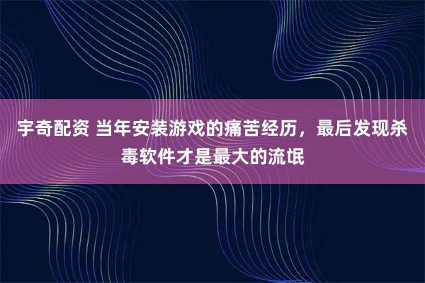 宇奇配资 当年安装游戏的痛苦经历，最后发现杀毒软件才是最大的流氓