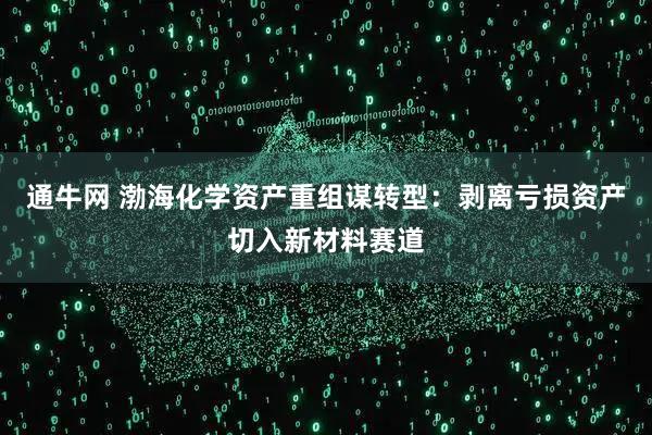 通牛网 渤海化学资产重组谋转型：剥离亏损资产切入新材料赛道