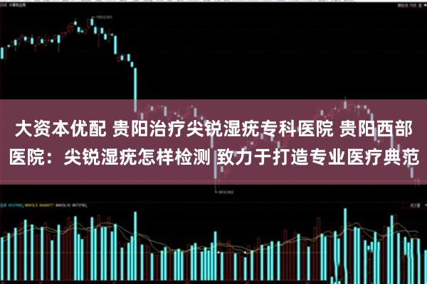 大资本优配 贵阳治疗尖锐湿疣专科医院 贵阳西部医院：尖锐湿疣怎样检测 致力于打造专业医疗典范